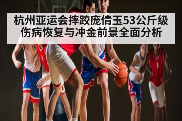 杭州亚运会摔跤庞倩玉53公斤级伤病恢复与冲金前景全面分析 | www.c7c7.app